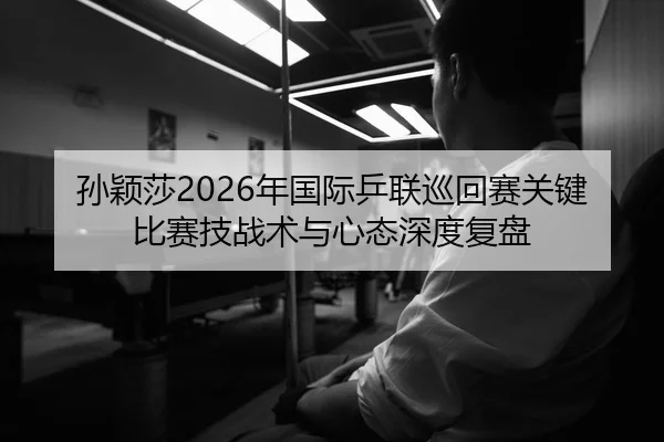 孙颖莎2026年国际乒联巡回赛关键比赛技战术与心态深度复盘