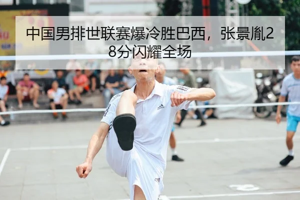 中国男排世联赛爆冷胜巴西，张景胤28分闪耀全场